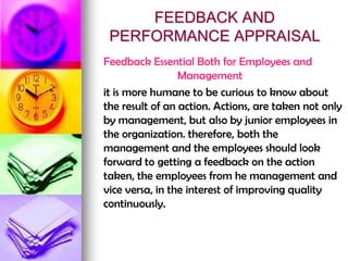 FEEDBACK AND
PERFORMANCE APPRAISAL
Feedback Essential Both for Employees and
Management
it is more humane to be curious to know about
the result of an action. Actions, are taken not only
by management, but also by junior employees in
the organization. therefore, both the
management and the employees should look
forward to getting a feedback on the action
taken, the employees from he management and
vice versa, in the interest of improving quality
continuously.
 