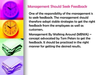 Management Should Seek Feedback
One of the responsibility of the management is
to seek feedback. The management should
therefore adopt stable strategies to get the right
feedback from the employees as well as
customers.
Management By Walking Around (MBWA) –
concept advocated by Tom Peters to get the
feedback. It should be practiced in the right
manner for getting the desired results.
 