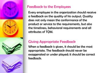 Feedback to the Employees
Every employee in the organization should receive
a feedback on the quality of his output. Quality
does not only mean the conformance of the
product or service to the requirements, but also
the timeliness, behavioral requirements and all
attributes of TQM.
Giving Appropriate Feedback
When a feedback is given, it should be the most
appropriate. The feedback should never be
exaggerated or under played; it should be correct
feedback.
 