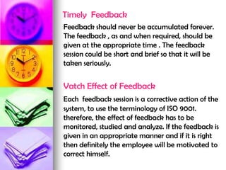 Timely Feedback
Feedback should never be accumulated forever.
The feedback , as and when required, should be
given at the appropriate time . The feedback
session could be short and brief so that it will be
taken seriously.
Vatch Effect of Feedback
Each feedback session is a corrective action of the
system, to use the terminology of ISO 9001.
therefore, the effect of feedback has to be
monitored, studied and analyze. If the feedback is
given in an appropriate manner and if it is right
then definitely the employee will be motivated to
correct himself.
 