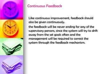Continuous Feedback
Like continuous improvement, feedback should
also be given continuously.
the feedback will be never ending for any of the
supervisory persons, since the system will try to drift
away from the set goals often and the
management will be required to correct the
system through the feedback mechanism.
 