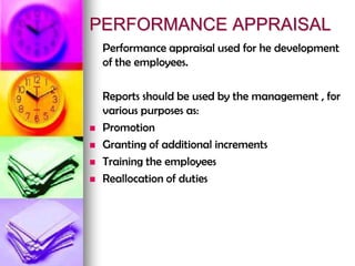 PERFORMANCE APPRAISAL
Performance appraisal used for he development
of the employees.
Reports should be used by the management , for
various purposes as:
 Promotion
 Granting of additional increments
 Training the employees
 Reallocation of duties
 