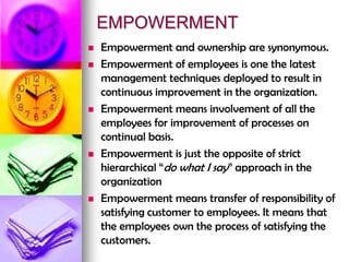 EMPOWERMENT
 Empowerment and ownership are synonymous.
 Empowerment of employees is one the latest
management techniques deployed to result in
continuous improvement in the organization.
 Empowerment means involvement of all the
employees for improvement of processes on
continual basis.
 Empowerment is just the opposite of strict
hierarchical “do what I say” approach in the
organization
 Empowerment means transfer of responsibility of
satisfying customer to employees. It means that
the employees own the process of satisfying the
customers.
 