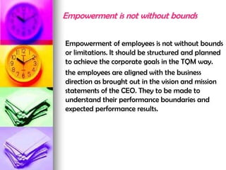 Empowerment is not without bounds
Empowerment of employees is not without bounds
or limitations. It should be structured and planned
to achieve the corporate goals in the TQM way.
the employees are aligned with the business
direction as brought out in the vision and mission
statements of the CEO. They to be made to
understand their performance boundaries and
expected performance results.
 