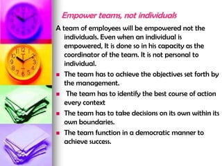 Empower teams, not individuals
A team of employees will be empowered not the
individuals. Even when an individual is
empowered, It is done so in his capacity as the
coordinator of the team. It is not personal to
individual.
 The team has to achieve the objectives set forth by
the management.
 The team has to identify the best course of action
every context
 The team has to take decisions on its own within its
own boundaries.
 The team function in a democratic manner to
achieve success.
 