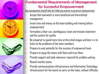 Fundamental Requirements of Management
for Successful Empowerment
Top management should take the following actions to practice empowerment
1. Accept that teamwork is more beneficial and hierarchical
management
2. Invest time and money on the team building and training before
empowerment
3. Formulate a clear-cut, unambiguous vision and mission statement
and the system for quality
4. Be prepared to spend more time at the initial stages and later o n to
listen to the problems of the team members.
5. Prepare to wait patiently for the success of empowered team
6. Prepare to equip the teams with facts and trust them
7. Provide support and tools wherever required for problem solving
8. Reward worthy teams
9. Provide communications infrastructure and Information Technology
infrastructure for the teams to carry on the tasks, without difficulty
 