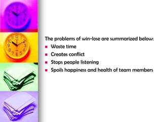 The problems of win-lose are summarized below:
 Waste time
 Creates conflict
 Stops people listening
 Spoils happiness and health of team members
 