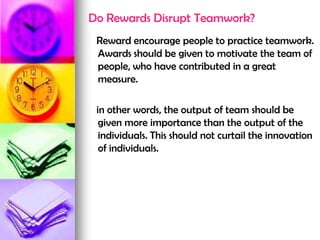 Do Rewards Disrupt Teamwork?
Reward encourage people to practice teamwork.
Awards should be given to motivate the team of
people, who have contributed in a great
measure.
in other words, the output of team should be
given more importance than the output of the
individuals. This should not curtail the innovation
of individuals.
 