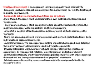 Employee involvement is one approach to improving quality and productivity
Employee involvement is not a replacement for management nor is it the final word
in quality improvement.
Concepts to achieve a motivated work force are as follows:
Know thyself. Managers must understand their own motivations, strengths, and
weaknesses.
Know your employees. Most people like to talk about themselves; therefore, the
motivating manager will ask questions and listen to answers
. Establish a positive attitude. A positive action-oriented attitude permeates the
work unit.
Share the goals. A motivated work force needs well-defined goals that address both
individual and organizational needs
. Monitor progress. The process of goal-setting should include a road map detailing
the journey with periodic milestones and individual assignments
Develop interesting work. Managers should consider altering the employees’
assignments by means of job rotation, job enlargement, and job enrichment
Communicate effectively. Effective communication provides employees with knowledge about
their work unit and the organization rather than “grapevine” information.
Celebrate success. Recognizing employee achievements is the most powerful tool in the
manager’s toolbox
 