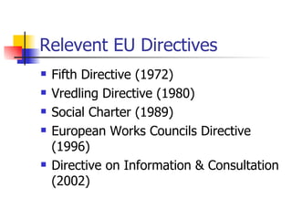 Relevent  EU Directives Fifth Directive (1972) Vredling Directive (1980) Social Charter (1989) European Works Councils Directive (199 6 ) Directive on Information & Consultation (2002) 