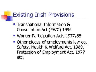 Existing Irish Provisions Transnational Information & Consultation Act (EWC) 1996 Worker Participation Acts 1977/88 Other pieces of employments law eg. Safety, Health & Welfare Act, 1989, Protection of Employment Act, 1977 etc. 