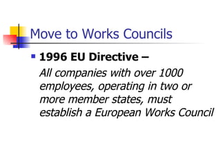 Move to Works Councils 199 6  EU Directive –  All companies with over 1000 employees ,  operating in two or more member states ,  must establish a E uropean Works Council 