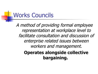 Works Councils A method of providing formal employee representation at workplace level to facilitate consultation and discussion of enterprise related issues between workers and management. Operates alongside collective bargaining .   
