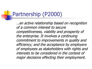 Partnership (P2000) … an active relationship based on recognition of a common interest to secure competitiveness, viability and prosperity of the enterprise. It involves a continuing commitment to improvements in quality and efficiency; and the acceptance by employers of employees as stakeholders with rights and interests to be considered in the context of major decisions effecting their employment. 