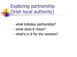 Exploring partnership  (Irish local authority) -  what initiates partnership? - what does it mean? - what’s in it for the workers? 