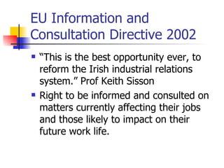 EU Information and Consultation Directive 2002 “ This is the best opportunity ever, to reform the Irish industrial relations system.” Prof Keith Sisson R ight to be informed and consulted on matters currently affecting their jobs and those likely to impact on their future work life . 
