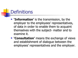 Definitions ‘ Information’  is the transmission, by the employer to the employees’ representatives, of data in order to enable them to acquaint themselves with the subject- matter and to examine it.  ‘ Consultation’  means the exchange of views and establishment of dialogue between the employees’ representatives and the employer. 