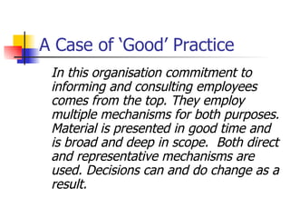 A Case of ‘Good’ Practice In this organisation commitment to informing and consulting employees comes from the top. They employ multiple mechanisms for both purposes. Material is presented in good time and is broad and deep in scope.  Both direct and representative mechanisms are used. Decisions can and do change as a result. 