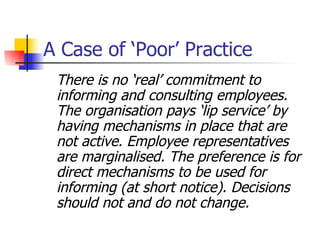 A Case of ‘Poor’ Practice There is no ‘real’ commitment to informing and consulting employees. The organisation pays ‘lip service’ by having mechanisms in place that are not active. Employee representatives are marginalised. The preference is for direct mechanisms to be used for informing (at short notice). Decisions should not and do not change. 