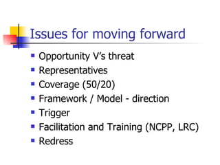 Issues for moving forward Opportunity V’s threat Representatives Coverage (50/20) Framework / Model - direction Trigger Facilitation and Training (NCPP, LRC) Redress 