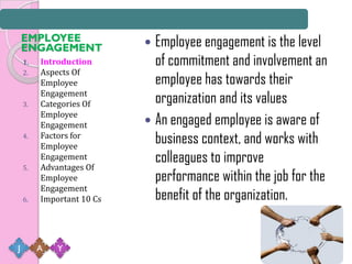 EMPLOYEE
    ENGAGEMENT              Employee engagement is the level
    1.   Introduction        of commitment and involvement an
    2.   Aspects Of
         Employee            employee has towards their
    3.
         Engagement
         Categories Of       organization and its values
         Employee
         Engagement         An engaged employee is aware of
    4.   Factors for
         Employee
                             business context, and works with
         Engagement          colleagues to improve
    5.   Advantages Of
         Employee            performance within the job for the
         Engagement
    6.   Important 10 Cs     benefit of the organization.


J        A   Y
 