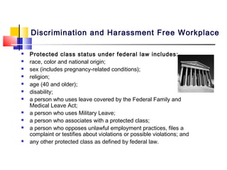Discrimination and Harassment Free Workplace

   Protected class status under federal law includes:
   race, color and national origin;
   sex (includes pregnancy-related conditions);
   religion;
   age (40 and older);
   disability;
   a person who uses leave covered by the Federal Family and
    Medical Leave Act;
   a person who uses Military Leave;
   a person who associates with a protected class;
   a person who opposes unlawful employment practices, files a
    complaint or testifies about violations or possible violations; and
   any other protected class as defined by federal law.
 