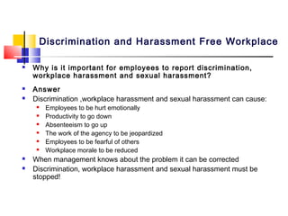 Discrimination and Harassment Free Workplace

   Why is it important for employees to report discrimination,
    workplace harassment and sexual harassment?
   Answer
   Discrimination ,workplace harassment and sexual harassment can cause:
        Employees to be hurt emotionally
        Productivity to go down
        Absenteeism to go up
        The work of the agency to be jeopardized
        Employees to be fearful of others
        Workplace morale to be reduced
   When management knows about the problem it can be corrected
   Discrimination, workplace harassment and sexual harassment must be
    stopped!
 