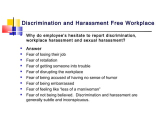 Discrimination and Harassment Free Workplace

   Why do employee’s hesitate to report discrimination,
    workplace harassment and sexual harassment?
   Answer
   Fear of losing their job
   Fear of retaliation
   Fear of getting someone into trouble
   Fear of disrupting the workplace
   Fear of being accused of having no sense of humor
   Fear of being embarrassed
   Fear of feeling like “less of a man/woman”
   Fear of not being believed. Discrimination and harassment are
    generally subtle and inconspicuous.
 