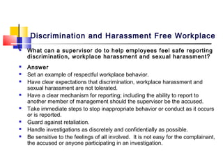 Discrimination and Harassment Free Workplace
   What can a supervisor do to help employees feel safe reporting
    discrimination, workplace harassment and sexual harassment?
   Answer
   Set an example of respectful workplace behavior.
   Have clear expectations that discrimination, workplace harassment and
    sexual harassment are not tolerated.
   Have a clear mechanism for reporting; including the ability to report to
    another member of management should the supervisor be the accused.
   Take immediate steps to stop inappropriate behavior or conduct as it occurs
    or is reported.
   Guard against retaliation.
   Handle investigations as discretely and confidentially as possible.
   Be sensitive to the feelings of all involved. It is not easy for the complainant,
    the accused or anyone participating in an investigation.
 
