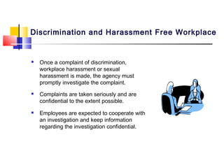 Discrimination and Harassment Free Workplace


   Once a complaint of discrimination,
    workplace harassment or sexual
    harassment is made, the agency must
    promptly investigate the complaint.
   Complaints are taken seriously and are
    confidential to the extent possible.
   Employees are expected to cooperate with
    an investigation and keep information
    regarding the investigation confidential.
 