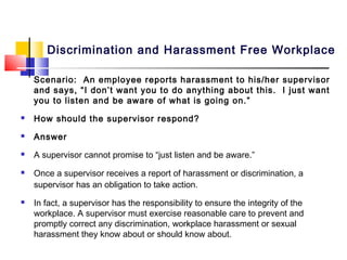 Discrimination and Harassment Free Workplace

    Scenario: An employee reports harassment to his/her supervisor
    and says, “I don’t want you to do anything about this. I just want
    you to listen and be aware of what is going on.”
   How should the supervisor respond?
   Answer
   A supervisor cannot promise to “just listen and be aware.”
   Once a supervisor receives a report of harassment or discrimination, a
    supervisor has an obligation to take action.
   In fact, a supervisor has the responsibility to ensure the integrity of the
    workplace. A supervisor must exercise reasonable care to prevent and
    promptly correct any discrimination, workplace harassment or sexual
    harassment they know about or should know about.
 