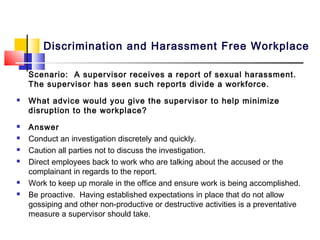 Discrimination and Harassment Free Workplace

    Scenario: A supervisor receives a report of sexual harassment.
    The supervisor has seen such reports divide a workforce.
   What advice would you give the supervisor to help minimize
    disruption to the workplace?
   Answer
   Conduct an investigation discretely and quickly.
   Caution all parties not to discuss the investigation.
   Direct employees back to work who are talking about the accused or the
    complainant in regards to the report.
   Work to keep up morale in the office and ensure work is being accomplished.
   Be proactive. Having established expectations in place that do not allow
    gossiping and other non-productive or destructive activities is a preventative
    measure a supervisor should take.
 