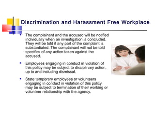 Discrimination and Harassment Free Workplace

   The complainant and the accused will be notified
    individually when an investigation is concluded.
    They will be told if any part of the complaint is
    substantiated. The complainant will not be told
    specifics of any action taken against the
    accused.
   Employees engaging in conduct in violation of
    this policy may be subject to disciplinary action,
    up to and including dismissal.
   State temporary employees or volunteers
    engaging in conduct in violation of this policy
    may be subject to termination of their working or
    volunteer relationship with the agency.
 