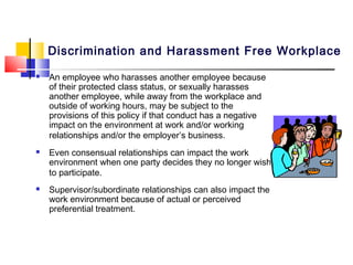 Discrimination and Harassment Free Workplace
   An employee who harasses another employee because
    of their protected class status, or sexually harasses
    another employee, while away from the workplace and
    outside of working hours, may be subject to the
    provisions of this policy if that conduct has a negative
    impact on the environment at work and/or working
    relationships and/or the employer’s business.
   Even consensual relationships can impact the work
    environment when one party decides they no longer wish
    to participate.
   Supervisor/subordinate relationships can also impact the
    work environment because of actual or perceived
    preferential treatment.
 