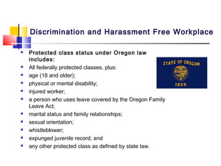 Discrimination and Harassment Free Workplace

   Protected class status under Oregon law
    includes:
   All federally protected classes, plus:
   age (18 and older);
   physical or mental disability;
   injured worker;
   a person who uses leave covered by the Oregon Family
    Leave Act;
   marital status and family relationships;
   sexual orientation;
   whistleblower;
   expunged juvenile record; and
   any other protected class as defined by state law.
 