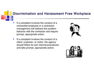 Discrimination and Harassment Free Workplace

   If a complaint involves the conduct of a
    contracted employee or a contractor,
    management will address the problem
    behavior with the contractor and require
    prompt, appropriate action.
   If a complaint involves the conduct of a
    client, customer, or visitor, the agency
    should follow its own internal procedures
    and take prompt, appropriate action.
 