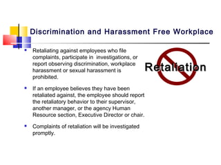 Discrimination and Harassment Free Workplace

   Retaliating against employees who file
    complaints, participate in investigations, or
    report observing discrimination, workplace
    harassment or sexual harassment is               Retaliation
    prohibited.
   If an employee believes they have been
    retaliated against, the employee should report
    the retaliatory behavior to their supervisor,
    another manager, or the agency Human
    Resource section, Executive Director or chair.
   Complaints of retaliation will be investigated
    promptly.
 