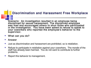 Discrimination and Harassment Free Workplace

    Scenario: An investigation resulted in an employee being
    disciplined for sexual harassment. The disciplined employee
    was mad and encouraged others to shun those who participated
    in the investigation. You have been asked to refuse to speak to
    your coworkers who reported the employee’s behavior to the
    supervisor.
   What can you do?
   Answer
   Just as discrimination and harassment are prohibited, so is retaliation.
   Refuse to participate in retaliation against your coworkers. The morale of the
    staff has already been harmed. You do not want to contribute to further
    problems.
   Report this behavior to management.
 