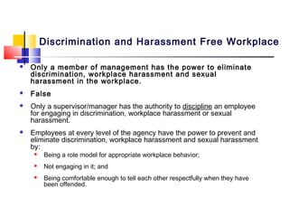Discrimination and Harassment Free Workplace

   Only a member of management has the power to eliminate
    discrimination, workplace harassment and sexual
    harassment in the workplace.
   False
   Only a supervisor/manager has the authority to discipline an employee
    for engaging in discrimination, workplace harassment or sexual
    harassment.
   Employees at every level of the agency have the power to prevent and
    eliminate discrimination, workplace harassment and sexual harassment
    by:
        Being a role model for appropriate workplace behavior;
        Not engaging in it; and
        Being comfortable enough to tell each other respectfully when they have
         been offended.
 