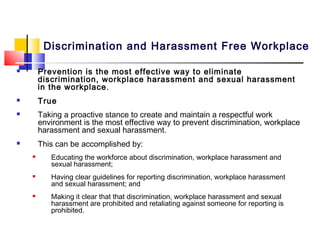 Discrimination and Harassment Free Workplace

       Prevention is the most effective way to eliminate
        discrimination, workplace harassment and sexual harassment
        in the workplace .
       True
       Taking a proactive stance to create and maintain a respectful work
        environment is the most effective way to prevent discrimination, workplace
        harassment and sexual harassment.
       This can be accomplished by:
          Educating the workforce about discrimination, workplace harassment and
           sexual harassment;
          Having clear guidelines for reporting discrimination, workplace harassment
           and sexual harassment; and
          Making it clear that that discrimination, workplace harassment and sexual
           harassment are prohibited and retaliating against someone for reporting is
           prohibited.
 