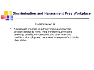 Discrimination and Harassment Free Workplace


                       Discrimination is
   A supervisor or person in authority making employment
    decisions related to hiring, firing, transferring, promoting,
    demoting, benefits, compensation, and other terms and
    conditions of employment, because of an employee’s protected
    class status.
 