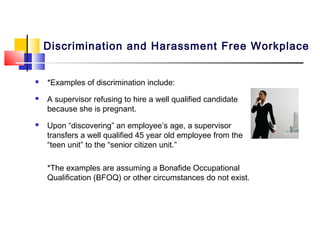 Discrimination and Harassment Free Workplace


   *Examples of discrimination include:
   A supervisor refusing to hire a well qualified candidate
    because she is pregnant.
   Upon “discovering” an employee’s age, a supervisor
    transfers a well qualified 45 year old employee from the
    “teen unit” to the “senior citizen unit.”

    *The examples are assuming a Bonafide Occupational
    Qualification (BFOQ) or other circumstances do not exist.
 