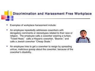 Discrimination and Harassment Free Workplace


   Examples of workplace harassment include:
   An employee repeatedly addresses coworkers with
    derogatory comments or stereotypes related to their race or
    religion. The employee calls a coworker wearing a turban,
    “Towel Head,” calls a Hispanic coworker, “Beaner,” and
    calls a Jewish coworker “Cheap Skate.”
   An employee tries to get a coworker to resign by spreading
    untrue, malicious gossip about the coworker, because of the
    coworker’s disability.
 