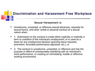 Discrimination and Harassment Free Workplace

                        Sexual Harassment is
   Unwelcome, unwanted, or offensive sexual advances, requests for
    sexual favors, and other verbal or physical conduct of a sexual
    nature when:
   1. Submission to the conduct is made either explicitly or implicitly a
    term or condition of the individual’s employment; or is used as a
    basis for any employment decision (granting leave requests,
    promotion, favorable performance appraisal, etc.); or
   2. The conduct is unwelcome, unwanted, or offensive and has the
    purpose or effect of unreasonably interfering with an individual’s
    work performance, or creating an intimidating, hostile or offensive
    working environment.
 