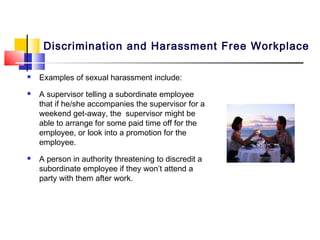 Discrimination and Harassment Free Workplace

   Examples of sexual harassment include:
   A supervisor telling a subordinate employee
    that if he/she accompanies the supervisor for a
    weekend get-away, the supervisor might be
    able to arrange for some paid time off for the
    employee, or look into a promotion for the
    employee.
   A person in authority threatening to discredit a
    subordinate employee if they won’t attend a
    party with them after work.
 