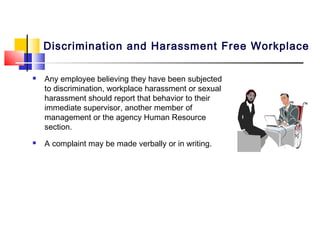 Discrimination and Harassment Free Workplace

   Any employee believing they have been subjected
    to discrimination, workplace harassment or sexual
    harassment should report that behavior to their
    immediate supervisor, another member of
    management or the agency Human Resource
    section.
   A complaint may be made verbally or in writing.
 