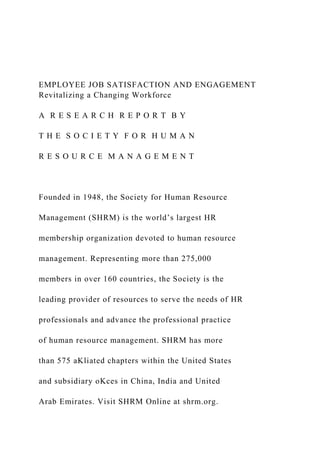 EMPLOYEE JOB SATISFACTION AND ENGAGEMENT
Revitalizing a Changing Workforce
A R E S E A R C H R E P O R T B Y
T H E S O C I E T Y F O R H U M A N
R E S O U R C E M A N A G E M E N T
Founded in 1948, the Society for Human Resource
Management (SHRM) is the world’s largest HR
membership organization devoted to human resource
management. Representing more than 275,000
members in over 160 countries, the Society is the
leading provider of resources to serve the needs of HR
professionals and advance the professional practice
of human resource management. SHRM has more
than 575 aKliated chapters within the United States
and subsidiary oKces in China, India and United
Arab Emirates. Visit SHRM Online at shrm.org.
 