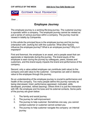 CVF ARTICLE OF THE WEEK Add Us to Your Safe Sender List
Dear ,
Employee Journey
The employee journey is a working life-long journey. The customer journey
is sporadic within a company. The employee journey cannot be viewed as
just a series of various journeys within a company. The journey must be
viewed in totality by Companies.
In this article the principal focus is the employee journey and his journey
(interaction with, working for) with the customer. What other factors
influence the employee journey? What is an employee journey? Why is it
important?
First and foremost, the employee is an asset, and a people asset that can
appreciate or depreciate during the journey. The brand equity of the
employee is seen during the journey by colleagues, peers, bosses and
customers, and this brand equity impacts the brand and performance of the
company.
Second, only a value added employee can contribute (add value) to the
company and add value to the customer. Companies can add or destroy
value to the employee through this journey.
So an understanding of the employee journey is crucial to performance and
health of the company. Too many people define this journey narrowly as
being interviewed, hired, performance appraised, motivated, skills
developed, promoted, retired (leaving). Others think it is just the interaction
with HR, the employee and his boss and his external contacts. Some parts
of the journey are given below:
1. The family and social journey
2. The journey for self-improvement
3. The journey to help customer: Sometimes one way, you cannot
contact customer or customer cannot contact you
4. The journey to help customer navigate the company: an internal
journey
 