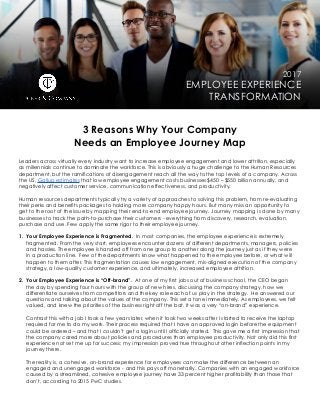 2017
EMPLOYEE EXPERIENCE
TRANSFORMATION
3 Reasons Why Your Company
Needs an Employee Journey Map
Leaders across virtually every industry want to increase employee engagement and lower attrition, especially
as millennials continue to dominate the workforce. This is obviously a huge challenge to the Human Resources
department, but the ramifications of disengagement reach all the way to the top levels of a company. Across
the US, Gallup estimates that low employee engagement costs businesses $450 – $550 billion annually, and
negatively affect customer service, communication effectiveness, and productivity.
Human resources departments typically try a variety of approaches to solving this problem, from re-evaluating
their perks and benefits packages to holding more company happy hours. But many miss an opportunity to
get to the root of the issue by mapping their end-to-end employee journey. Journey mapping is done by many
businesses to track the path-to-purchase their customers - everything from discovery, research, evaluation,
purchase and use. Few apply the same rigor to their employee journey.
1. Your Employee Experience is Fragmented. In most companies, the employee experience is extremely
fragmented. From the very start, employees encounter dozens of different departments, managers, policies
and hassles. The employee is handed off from one group to another along the journey just as if they were
in a production line. Few of the departments know what happened to the employee before, or what will
happen to them after. This fragmentation causes low engagement, mis-aligned execution of the company
strategy, a low-quality customer experience, and ultimately, increased employee attrition.
2. Your Employee Experience is “Off-brand”.  At one of my first jobs out of business school, the CEO began
the day by spending four hours with the group of new hires, discussing the company strategy, how we
differentiate ourselves from competitors and the key role each of us play in the strategy. He answered our
questions and talking about the values of the company. This set a tone immediately. As employees, we felt
valued, and knew the priorities of the business right off the bat. It was a very “on-brand” experience.
	 Contrast this with a job I took a few years later, when it took two weeks after I started to receive the laptop
required for me to do my work. Their process required that I have an approved login before the equipment
could be ordered – and that I couldn’t get a login until I officially started. This gave me a first impression that
the company cared more about policies and procedures than employee productivity. Not only did this first
experience not set me up for success; my impression proved true throughout other inflection points in my
journey there.
	 The reality is, a cohesive, on-brand experience for employees can make the difference between an
engaged and unengaged workforce - and this pays off monetarily. Companies with an engaged workforce
caused by a streamlined, cohesive employee journey have 33 percent higher profitability than those that
don’t, according to 2015 PwC studies.
 