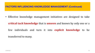 FACTORS INFLUENCING KNOWLEDGE MANAGEMENT (Continued)
• Effective knowledge management initiatives are designed to take
critical tacit knowledge that is unseen and known by only one or a
few individuals and turn it into explicit knowledge to be
transferred to many.
2/28/2021 18
 